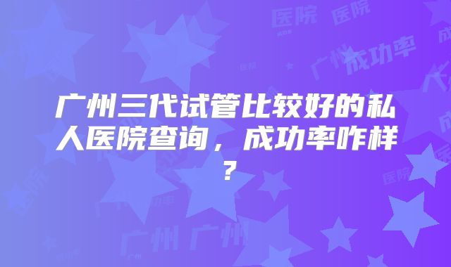 广州三代试管比较好的私人医院查询，成功率咋样？