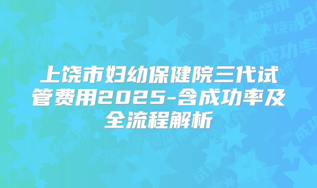 上饶市妇幼保健院三代试管费用2025-含成功率及全流程解析