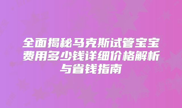 全面揭秘马克斯试管宝宝费用多少钱详细价格解析与省钱指南