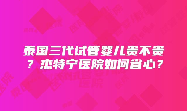 泰国三代试管婴儿贵不贵？杰特宁医院如何省心？