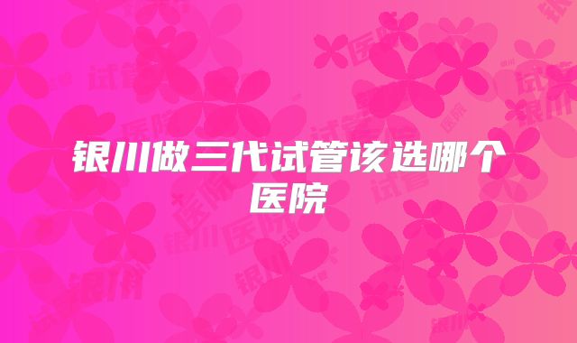 银川做三代试管该选哪个医院