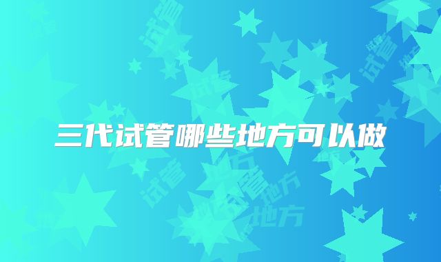 三代试管哪些地方可以做