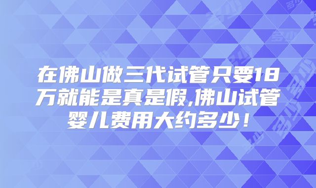 在佛山做三代试管只要18万就能是真是假,佛山试管婴儿费用大约多少！