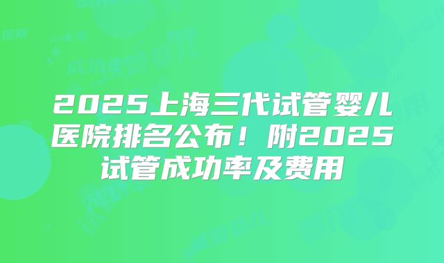 2025上海三代试管婴儿医院排名公布!附2025试管成功率及费用