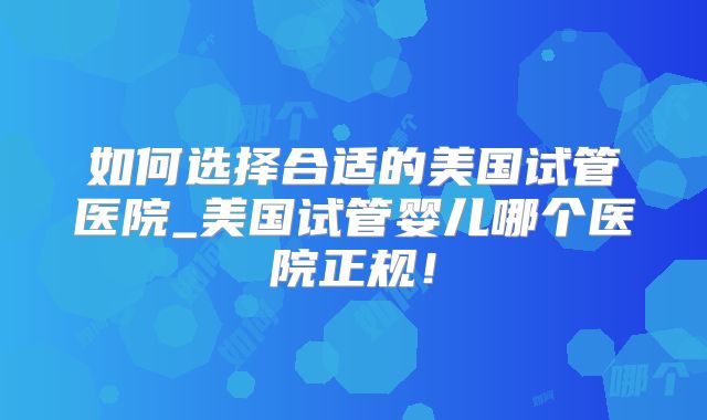 如何选择合适的美国试管医院_美国试管婴儿哪个医院正规！