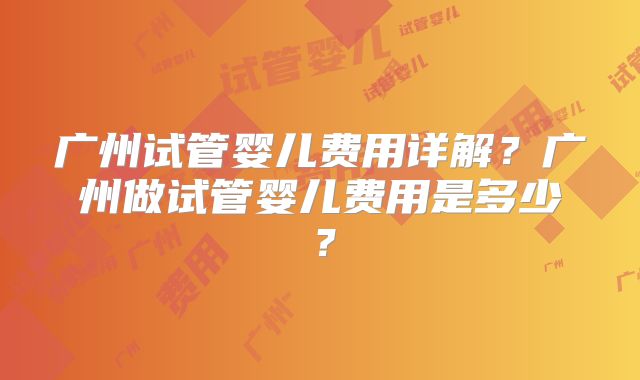 广州试管婴儿费用详解？广州做试管婴儿费用是多少？