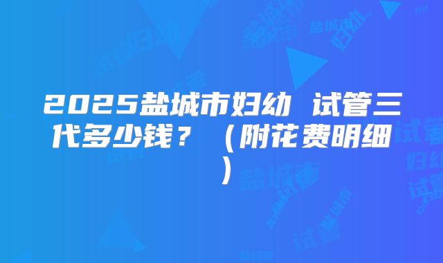 2025盐城市妇幼 试管三代多少钱？（附花费明细）