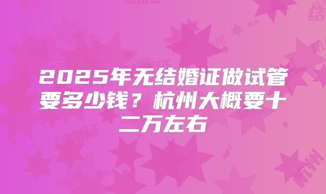 2025年无结婚证做试管要多少钱?杭州大概要十二万左右