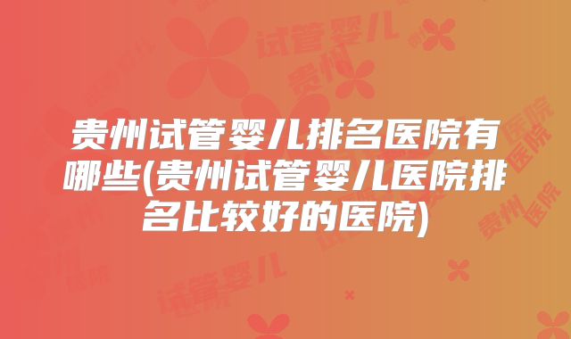 贵州试管婴儿排名医院有哪些(贵州试管婴儿医院排名比较好的医院)