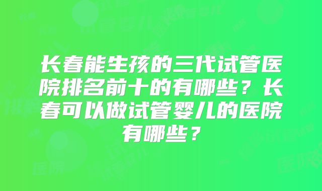 长春能生孩的三代试管医院排名前十的有哪些？长春可以做试管婴儿的医院有哪些？