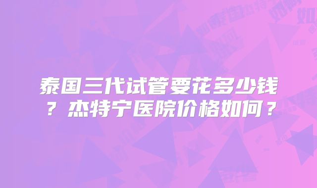 泰国三代试管要花多少钱？杰特宁医院价格如何？