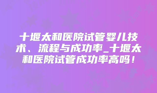 十堰太和医院试管婴儿技术、流程与成功率_十堰太和医院试管成功率高吗！