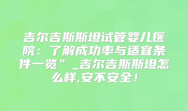 吉尔吉斯斯坦试管婴儿医院：了解成功率与适宜条件一览”_吉尔吉斯斯坦怎么样,安不安全！