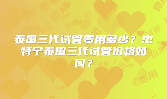 泰国三代试管费用多少？杰特宁泰国三代试管价格如何？
