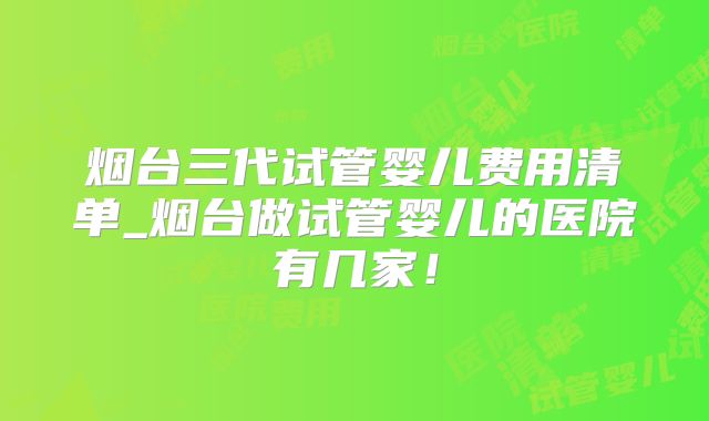 烟台三代试管婴儿费用清单_烟台做试管婴儿的医院有几家！
