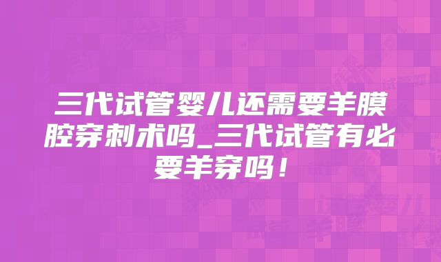 三代试管婴儿还需要羊膜腔穿刺术吗_三代试管有必要羊穿吗！