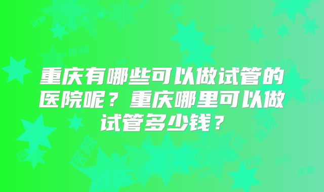 重庆有哪些可以做试管的医院呢？重庆哪里可以做试管多少钱？