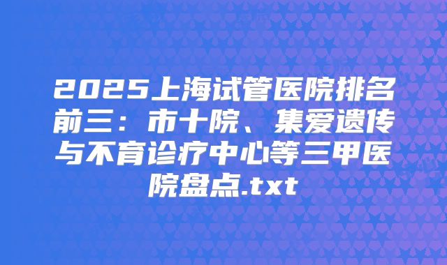 2025上海试管医院排名前三：市十院、集爱遗传与不育诊疗中心等三甲医院盘点.txt