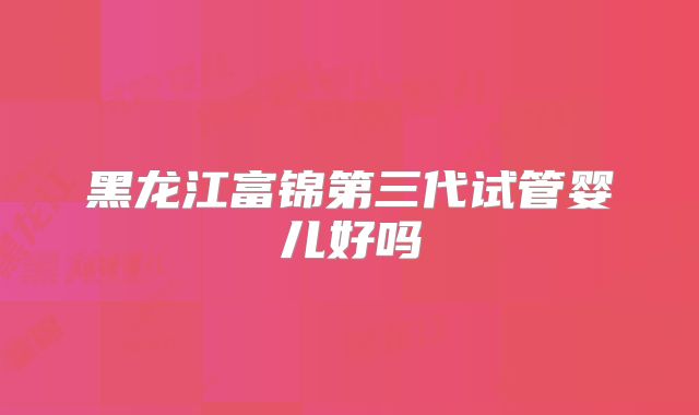 黑龙江富锦第三代试管婴儿好吗