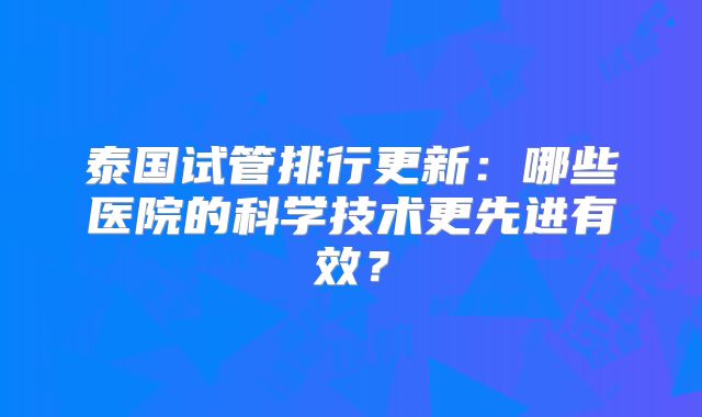 泰国试管排行更新:哪些医院的科学技术更先进有效?