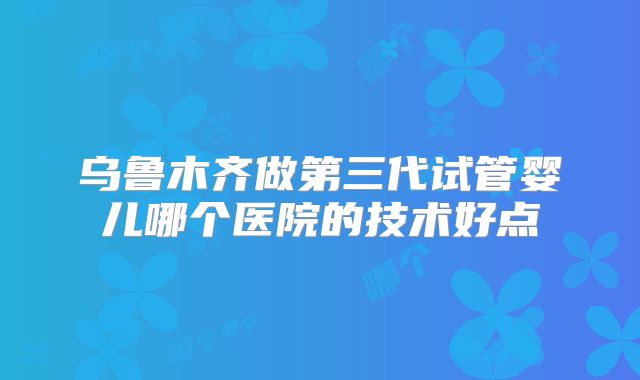 乌鲁木齐做第三代试管婴儿哪个医院的技术好点