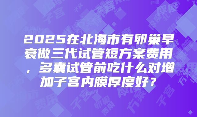 2025在北海市有卵巢早衰做三代试管短方案费用,多囊试管前吃什么对增加子宫内膜厚度好?