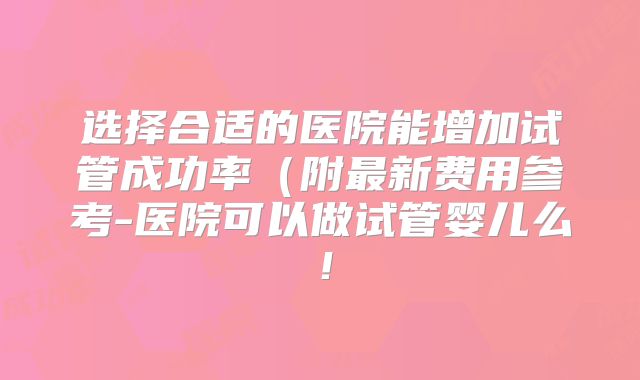 选择合适的医院能增加试管成功率（附最新费用参考-医院可以做试管婴儿么！