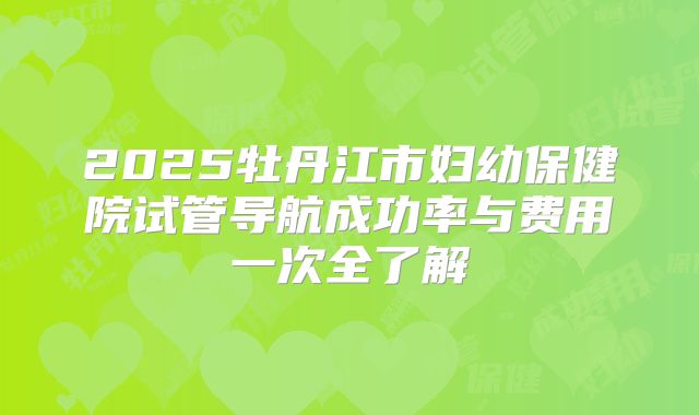 2025牡丹江市妇幼保健院试管导航成功率与费用一次全了解