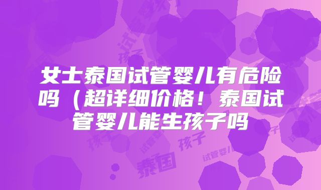 女士泰国试管婴儿有危险吗(超详细价格!泰国试管婴儿能生孩子吗
