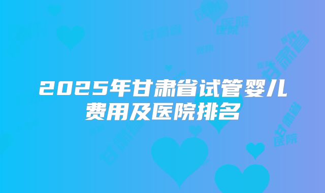 2025年甘肃省试管婴儿费用及医院排名