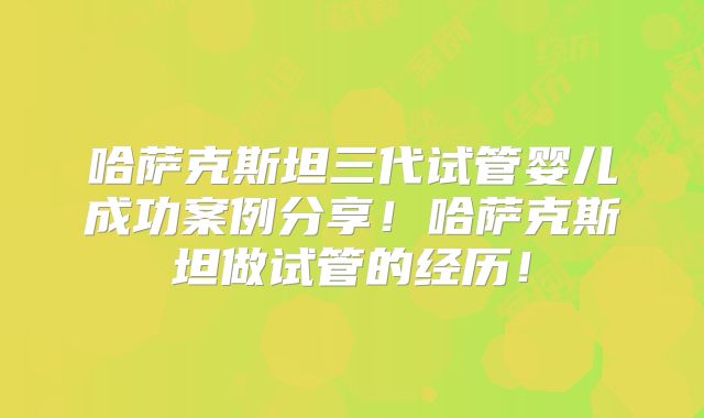 哈萨克斯坦三代试管婴儿成功案例分享！哈萨克斯坦做试管的经历！
