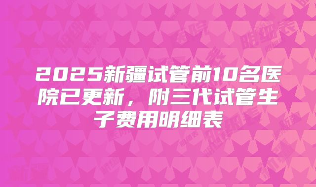 2025新疆试管前10名医院已更新，附三代试管生子费用明细表