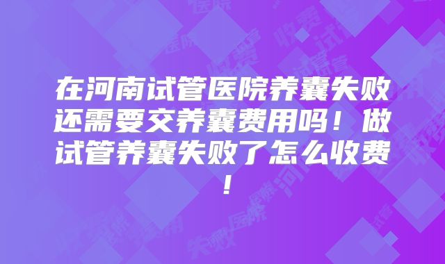 在河南试管医院养囊失败还需要交养囊费用吗！做试管养囊失败了怎么收费！