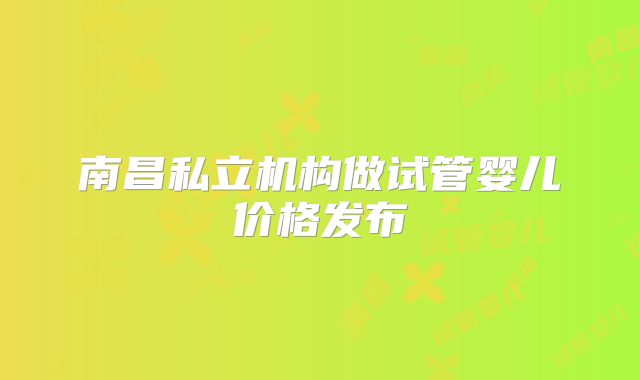 南昌私立机构做试管婴儿价格发布