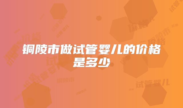 铜陵市做试管婴儿的价格是多少