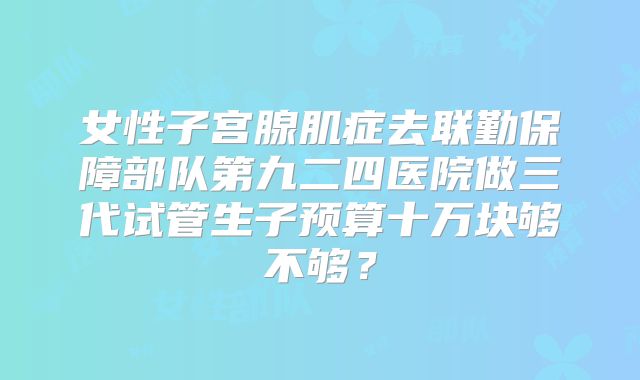 女性子宫腺肌症去联勤保障部队第九二四医院做三代试管生子预算十万块够不够？