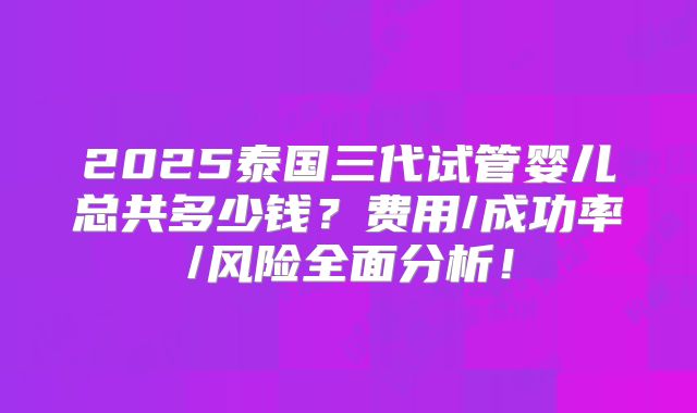 2025泰国三代试管婴儿总共多少钱？费用/成功率/风险全面分析！