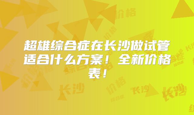 超雄综合症在长沙做试管适合什么方案!全新价格表!