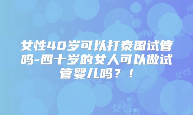 女性40岁可以打泰国试管吗-四十岁的女人可以做试管婴儿吗?!
