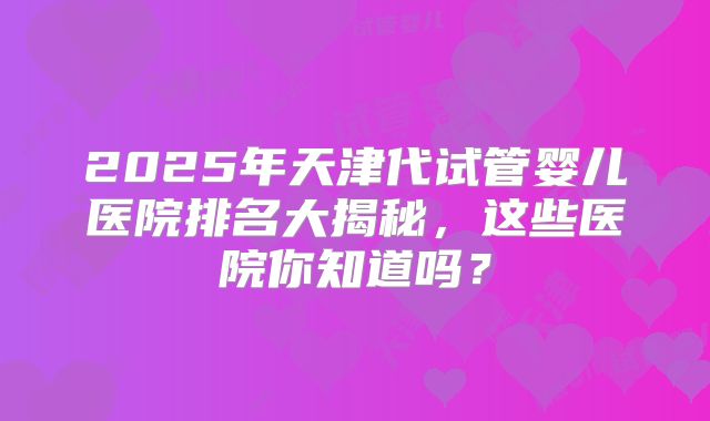 2025年天津代试管婴儿医院排名大揭秘，这些医院你知道吗？
