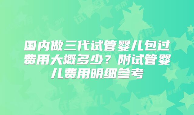 国内做三代试管婴儿包过费用大概多少？附试管婴儿费用明细参考