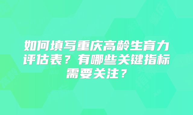 如何填写重庆高龄生育力评估表?有哪些关键指标需要关注?