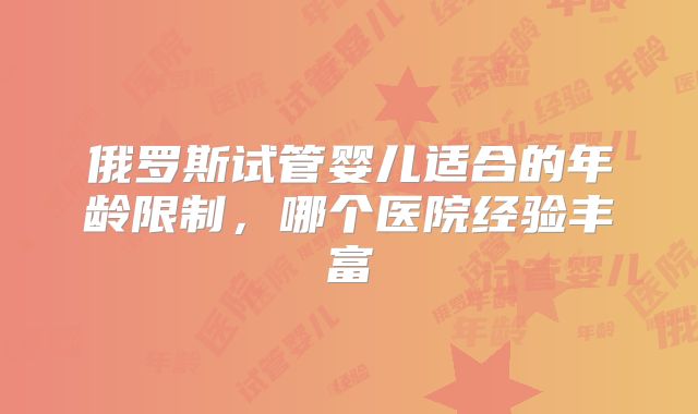 俄罗斯试管婴儿适合的年龄限制，哪个医院经验丰富
