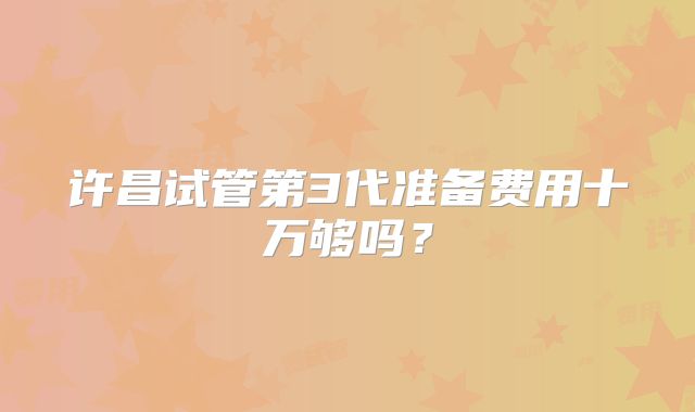 许昌试管第3代准备费用十万够吗？