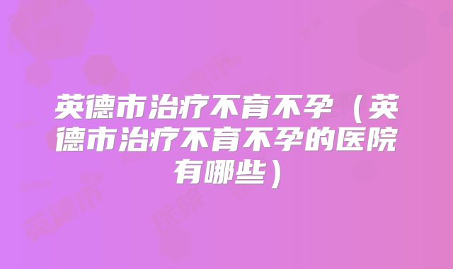 英德市治疗不育不孕（英德市治疗不育不孕的医院有哪些）