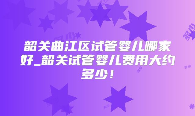 韶关曲江区试管婴儿哪家好_韶关试管婴儿费用大约多少！