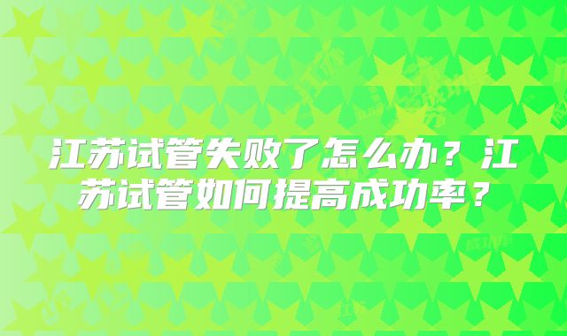 江苏试管失败了怎么办?江苏试管如何提高成功率?