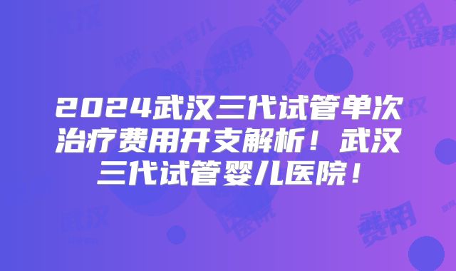 2024武汉三代试管单次治疗费用开支解析！武汉三代试管婴儿医院！