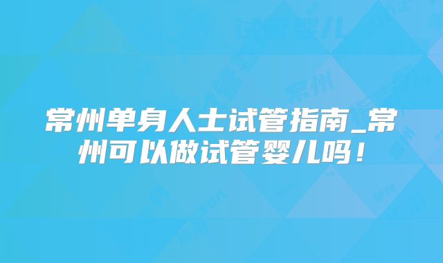 常州单身人士试管指南_常州可以做试管婴儿吗！