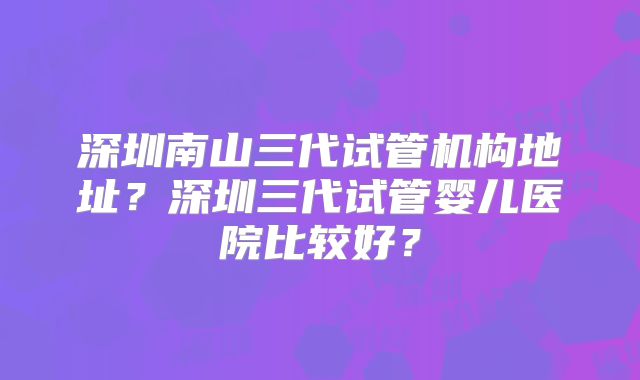 深圳南山三代试管机构地址?深圳三代试管婴儿医院比较好?